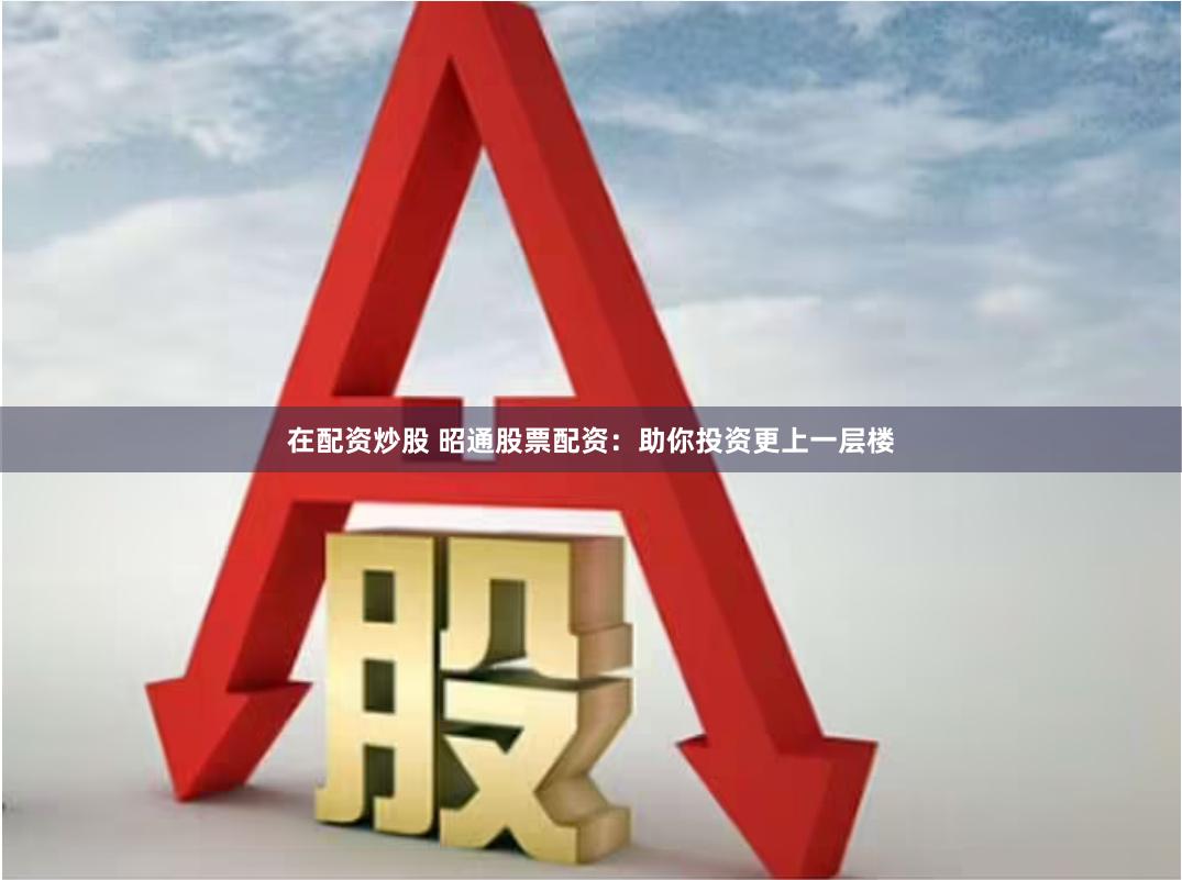 在配资炒股 昭通股票配资：助你投资更上一层楼
