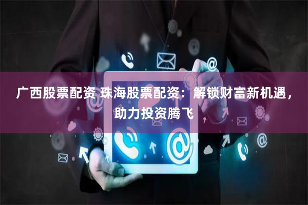 广西股票配资 珠海股票配资：解锁财富新机遇，助力投资腾飞
