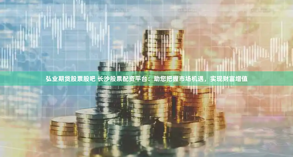 弘业期货股票股吧 长沙股票配资平台：助您把握市场机遇，实现财富增值