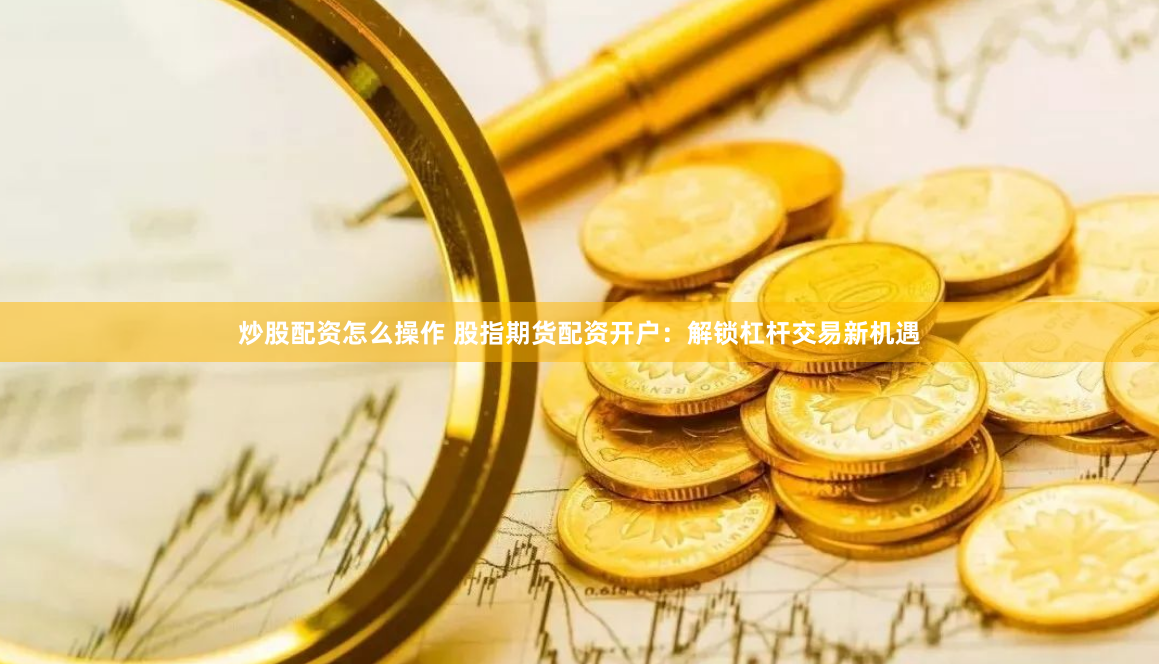 炒股配资怎么操作 股指期货配资开户：解锁杠杆交易新机遇