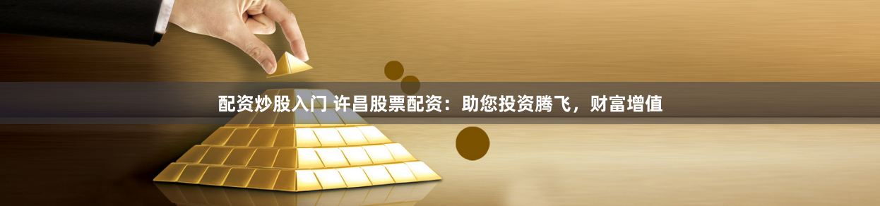 配资炒股入门 许昌股票配资：助您投资腾飞，财富增值