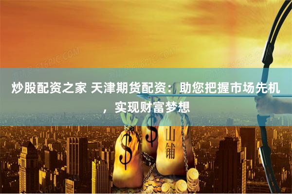 炒股配资之家 天津期货配资：助您把握市场先机，实现财富梦想