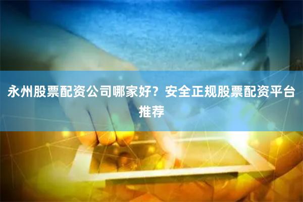 永州股票配资公司哪家好？安全正规股票配资平台推荐